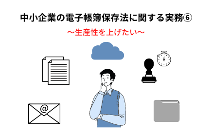 中小企業の電子帳簿保存法の実務⑥~生産性を上げたい |